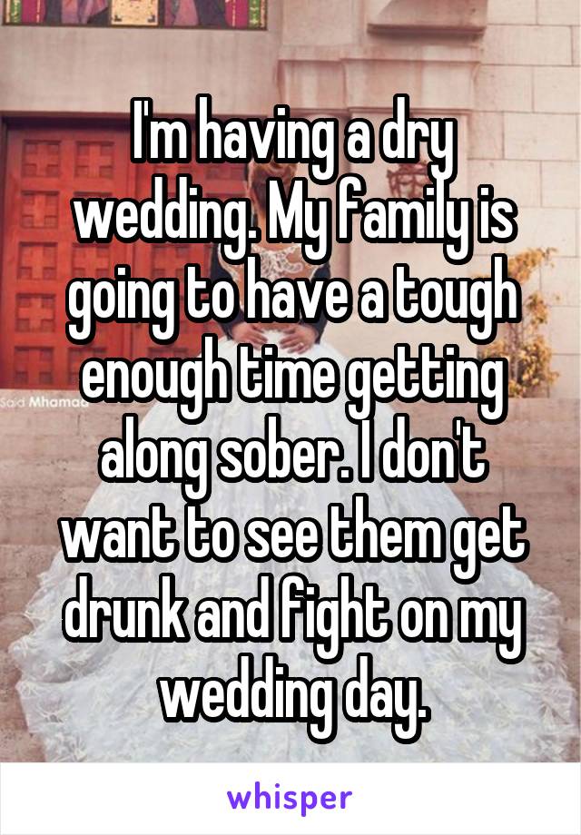 I'm having a dry wedding. My family is going to have a tough enough time getting along sober. I don't want to see them get drunk and fight on my wedding day.