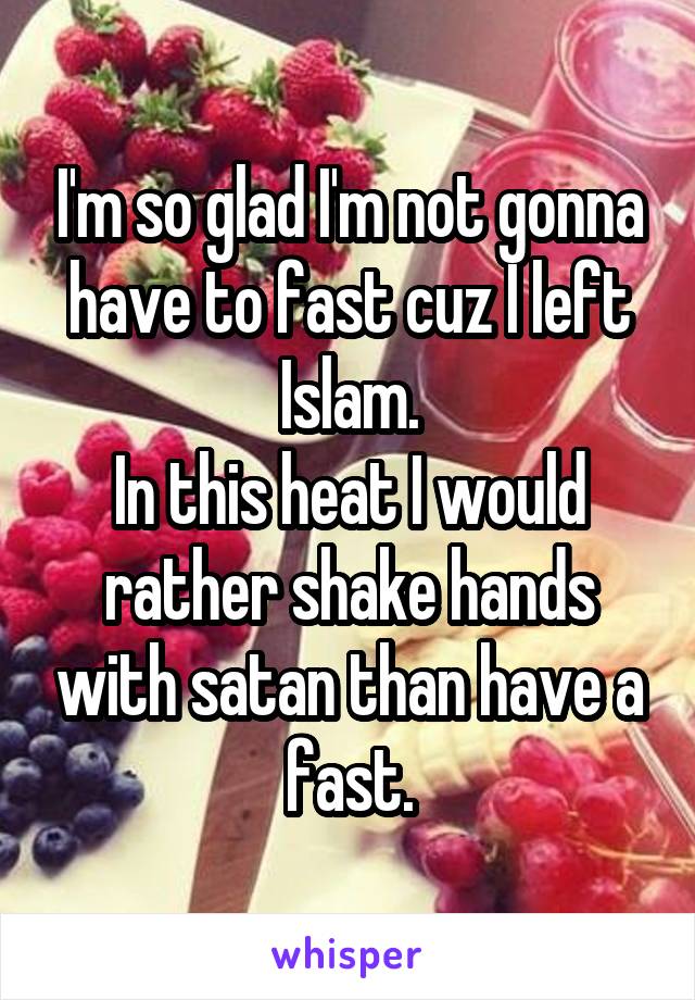 I'm so glad I'm not gonna have to fast cuz I left Islam.
In this heat I would rather shake hands with satan than have a fast.