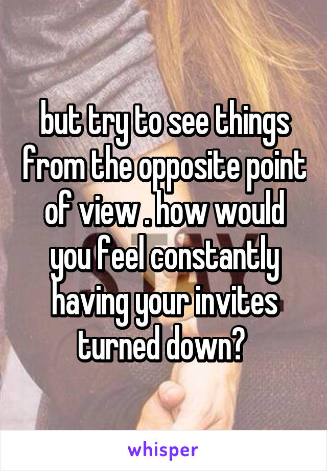 but try to see things from the opposite point of view . how would you feel constantly having your invites turned down? 