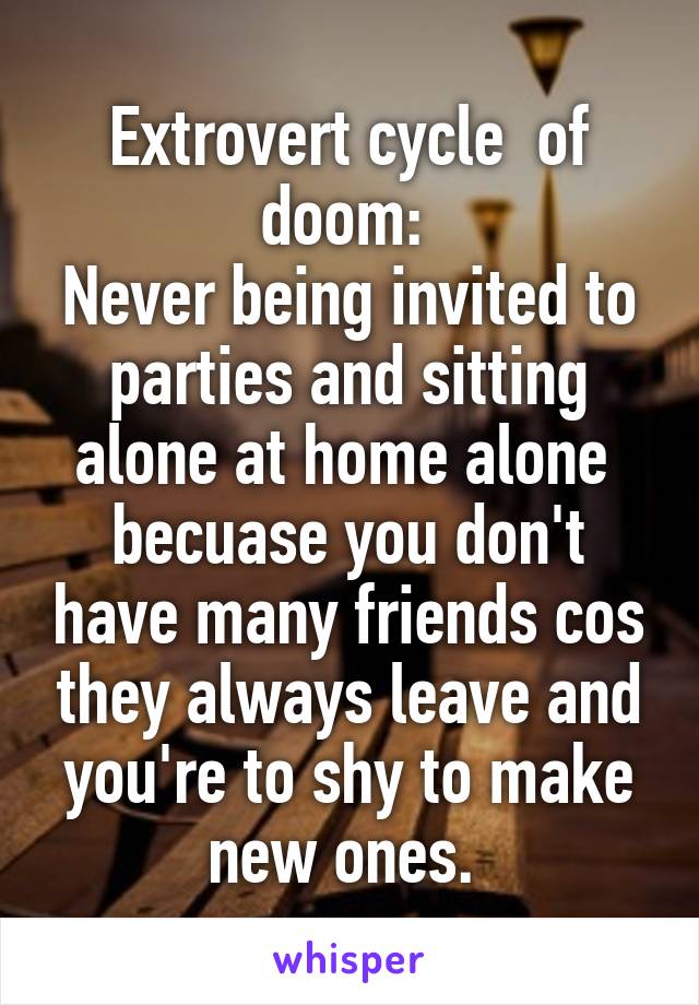 Extrovert cycle  of doom: 
Never being invited to parties and sitting alone at home alone  becuase you don't have many friends cos they always leave and you're to shy to make new ones. 