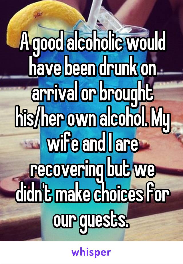 A good alcoholic would have been drunk on arrival or brought his/her own alcohol. My wife and I are recovering but we didn't make choices for our guests. 