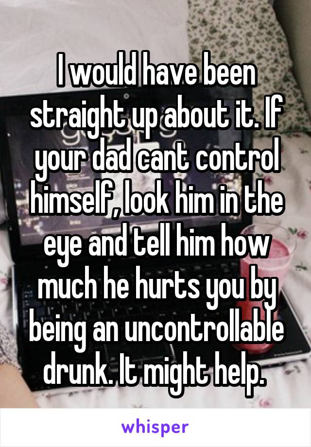 I would have been straight up about it. If your dad cant control himself, look him in the eye and tell him how much he hurts you by being an uncontrollable drunk. It might help. 