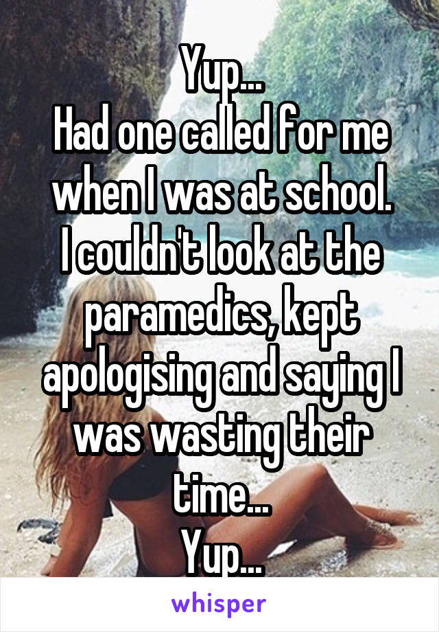 Yup...
Had one called for me when I was at school.
I couldn't look at the paramedics, kept apologising and saying I was wasting their time...
Yup...