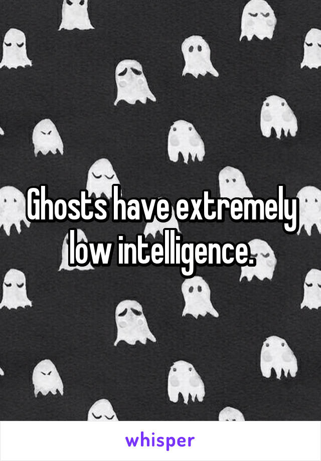 Ghosts have extremely low intelligence.