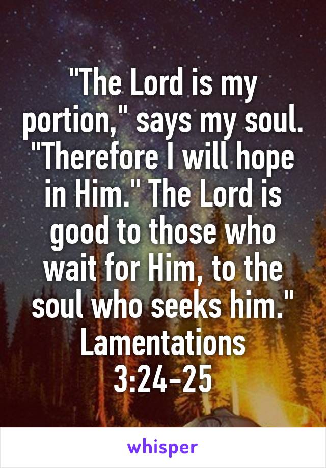 "The Lord is my portion," says my soul. "Therefore I will hope in Him." The Lord is good to those who wait for Him, to the soul who seeks him."
Lamentations 3:24-25