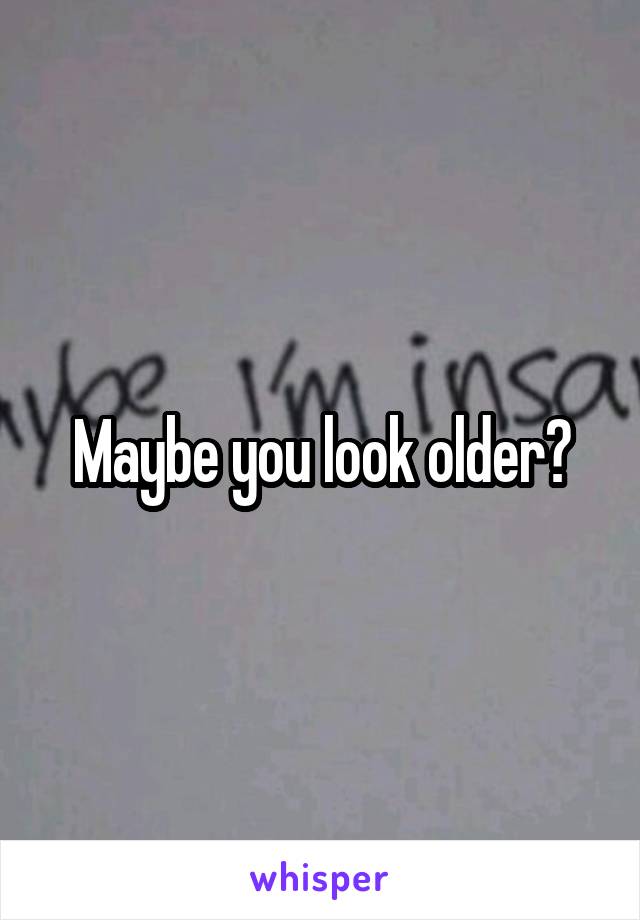 Maybe you look older?