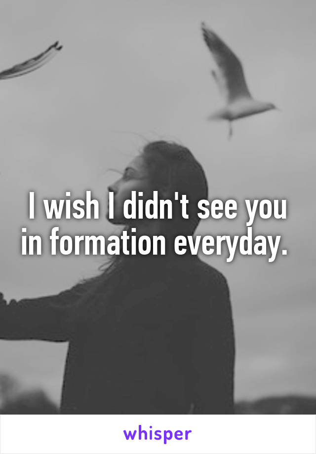 I wish I didn't see you in formation everyday. 