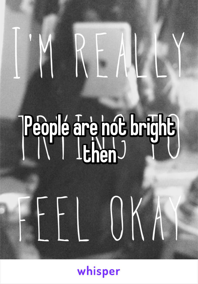 People are not bright then