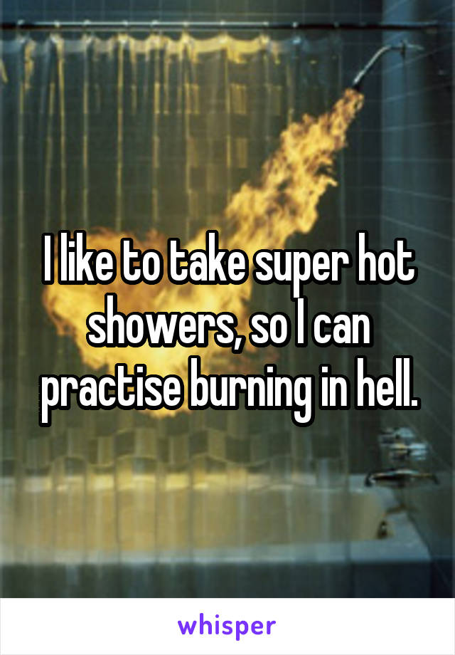 I like to take super hot showers, so I can practise burning in hell.