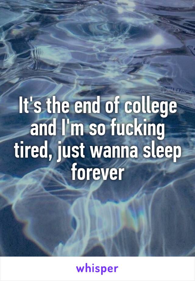 It's the end of college and I'm so fucking tired, just wanna sleep forever