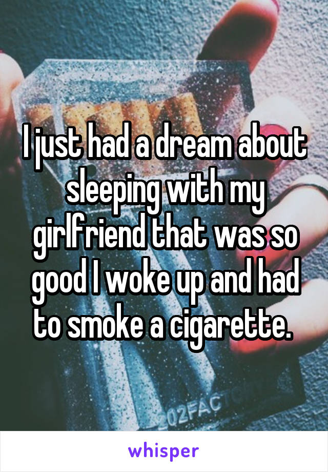 I just had a dream about sleeping with my girlfriend that was so good I woke up and had to smoke a cigarette. 
