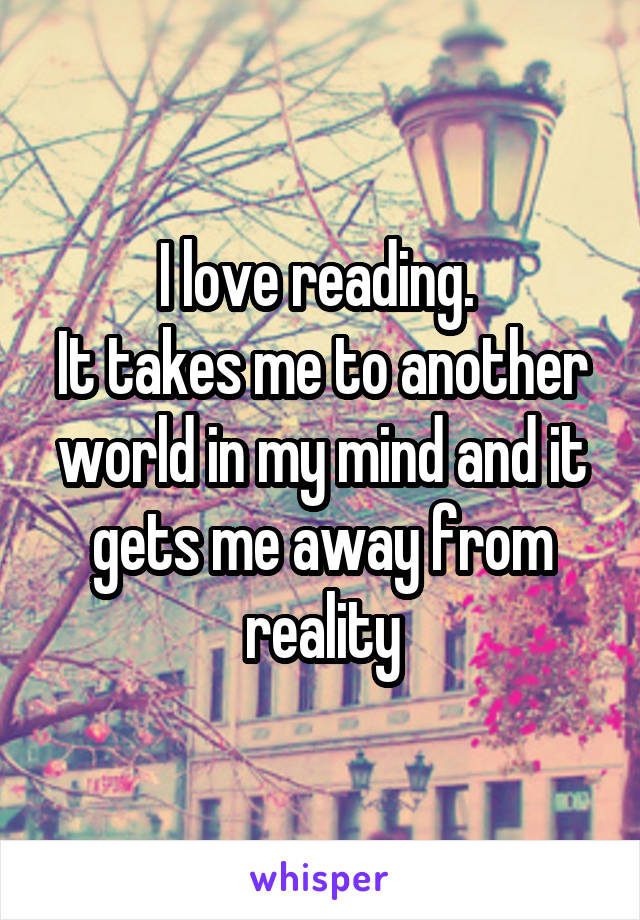 I love reading. 
It takes me to another world in my mind and it gets me away from reality