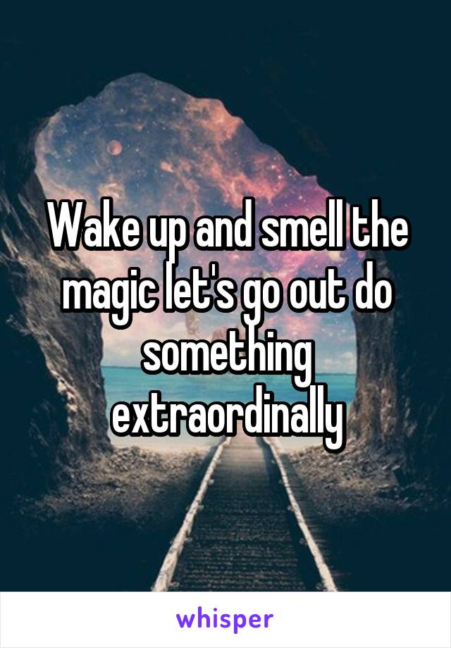 Wake up and smell the magic let's go out do something extraordinally