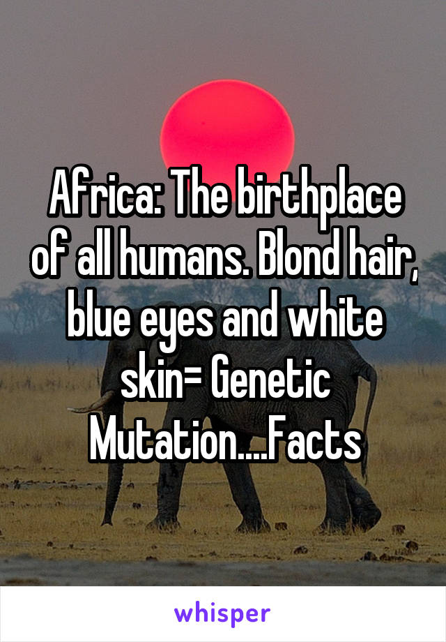 Africa: The birthplace of all humans. Blond hair, blue eyes and white skin= Genetic Mutation....Facts