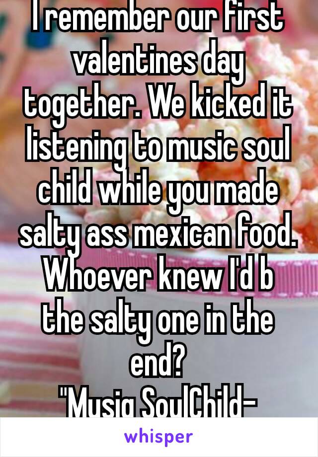 I remember our first valentines day together. We kicked it listening to music soul child while you made salty ass mexican food. Whoever knew I'd b the salty one in the end?
"Musiq SoulChild- Miss¥ou"