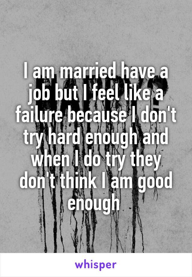 I am married have a job but I feel like a failure because I don't try hard enough and when I do try they don't think I am good enough 