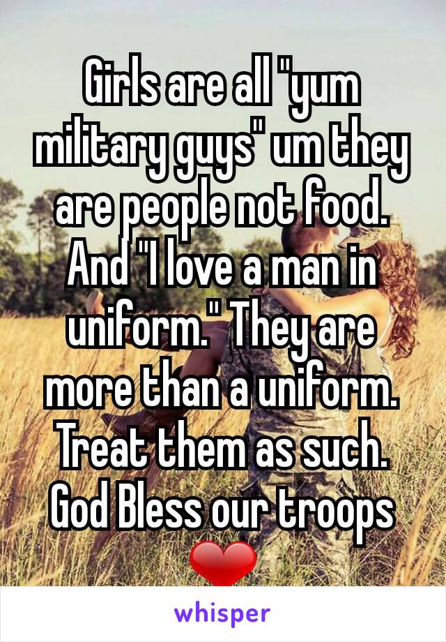 Girls are all "yum military guys" um they are people not food. And "I love a man in uniform." They are more than a uniform. Treat them as such. God Bless our troops ❤