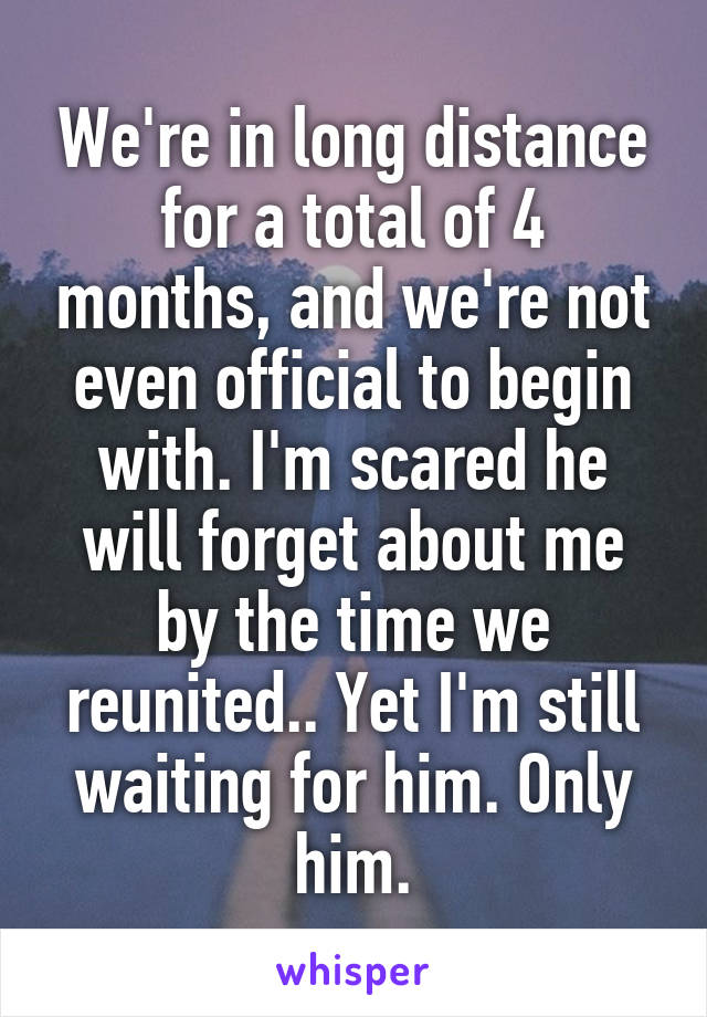 We're in long distance for a total of 4 months, and we're not even official to begin with. I'm scared he will forget about me by the time we reunited.. Yet I'm still waiting for him. Only him.