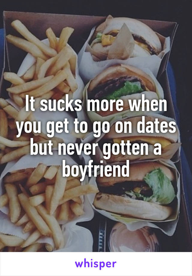 It sucks more when you get to go on dates but never gotten a boyfriend