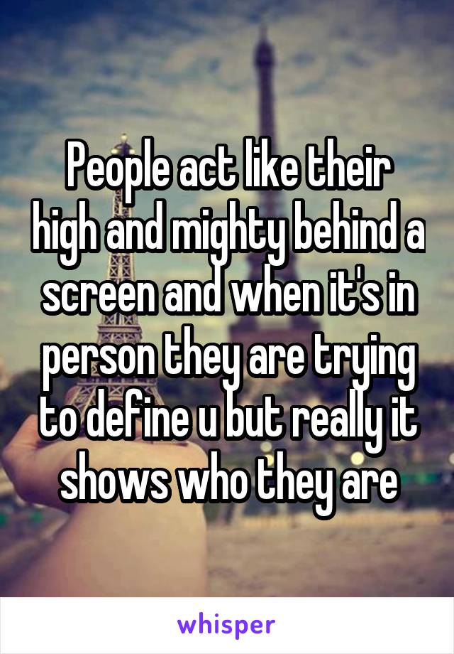 People act like their high and mighty behind a screen and when it's in person they are trying to define u but really it shows who they are