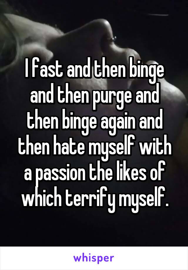 I fast and then binge and then purge and then binge again and then hate myself with a passion the likes of which terrify myself.