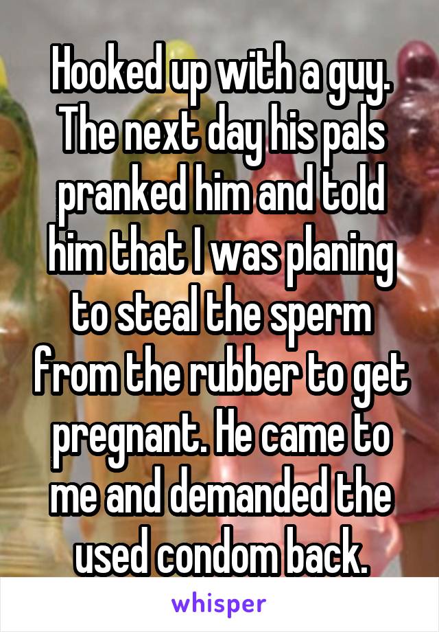 Hooked up with a guy. The next day his pals pranked him and told him that I was planing to steal the sperm from the rubber to get pregnant. He came to me and demanded the used condom back.