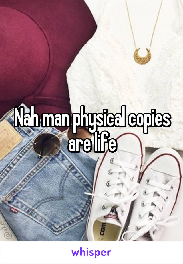 Nah man physical copies are life