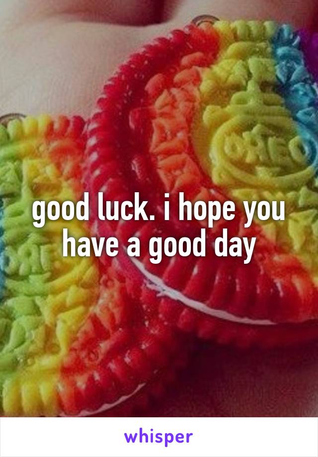good luck. i hope you have a good day