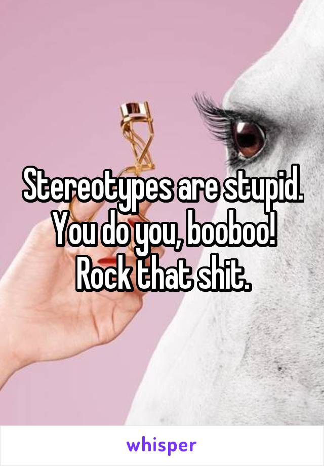 Stereotypes are stupid. You do you, booboo! Rock that shit.