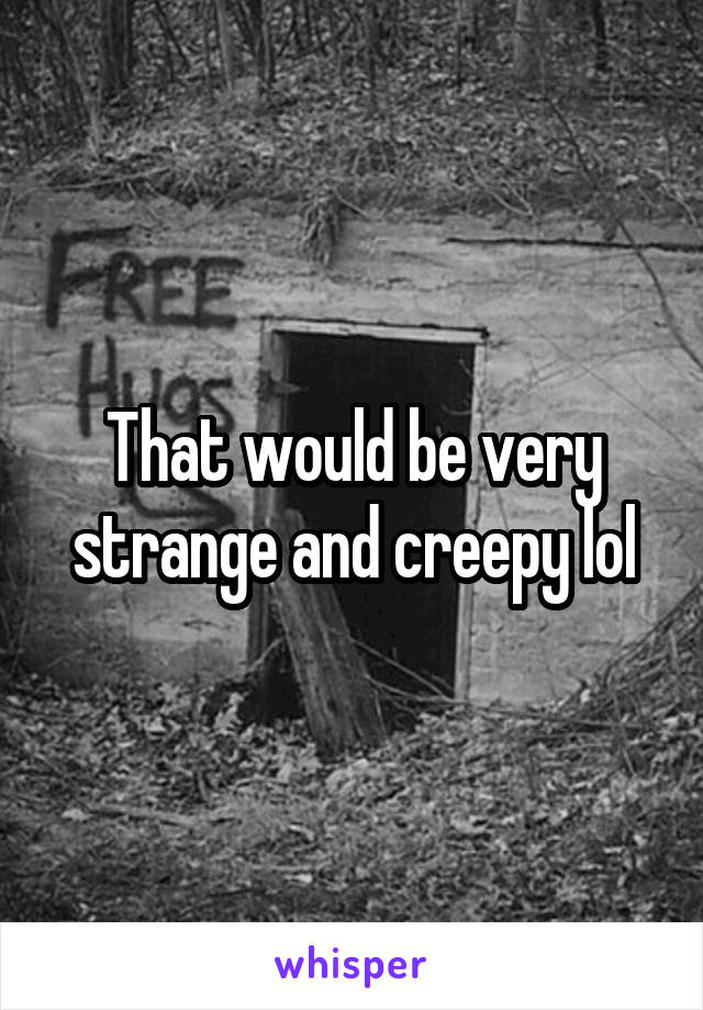 That would be very strange and creepy lol