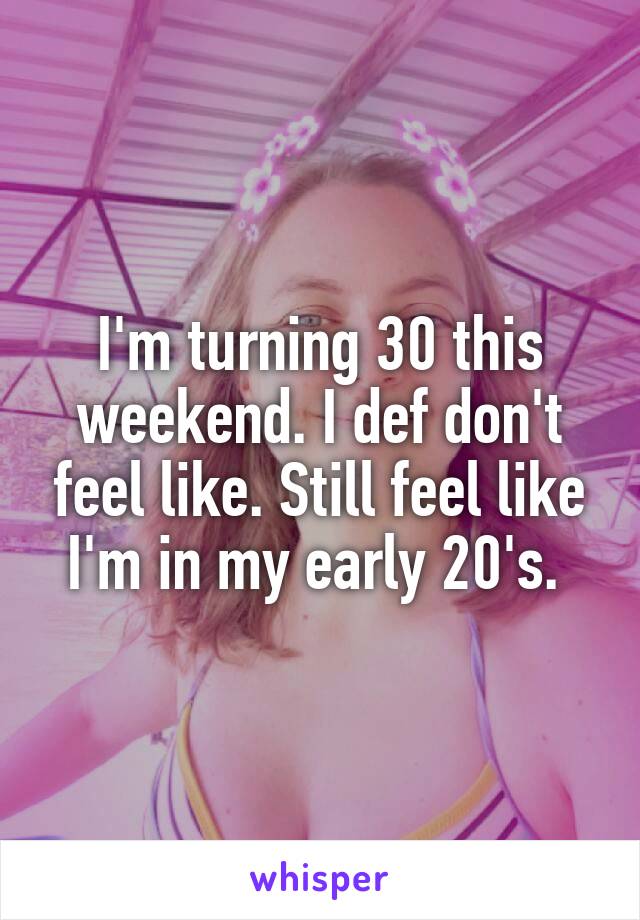 I'm turning 30 this weekend. I def don't feel like. Still feel like I'm in my early 20's. 