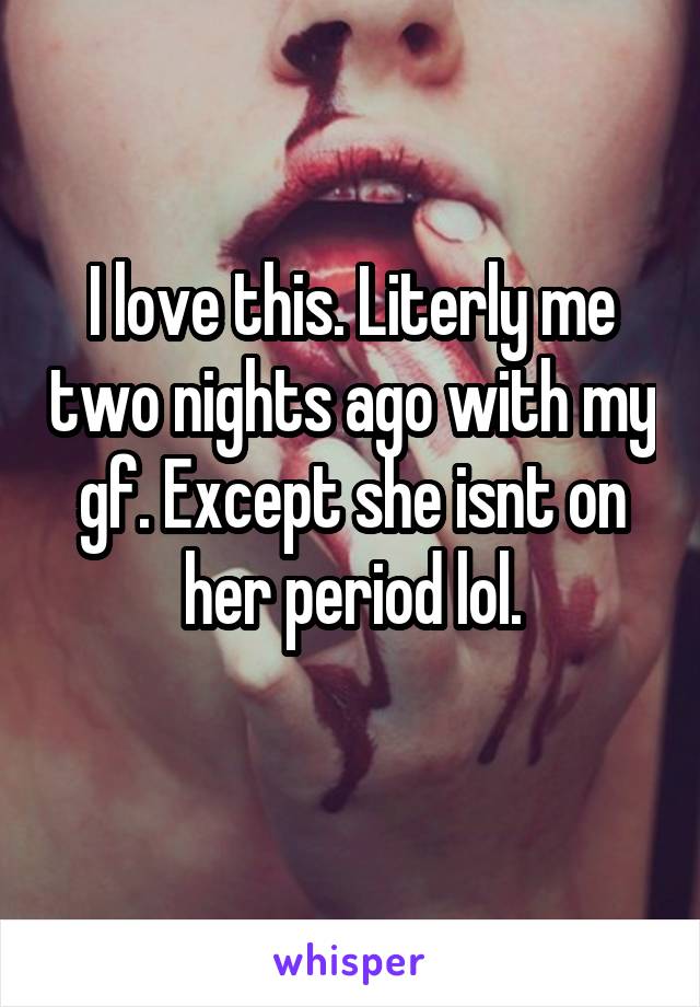 I love this. Literly me two nights ago with my gf. Except she isnt on her period lol.
