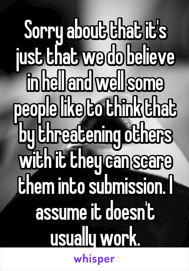 Sorry about that it's just that we do believe in hell and well some people like to think that by threatening others with it they can scare them into submission. I assume it doesn't usually work.