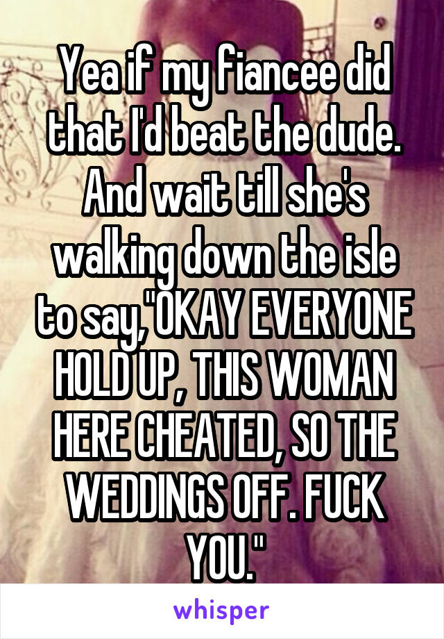 Yea if my fiancee did that I'd beat the dude. And wait till she's walking down the isle to say,"OKAY EVERYONE HOLD UP, THIS WOMAN HERE CHEATED, SO THE WEDDINGS OFF. FUCK YOU."