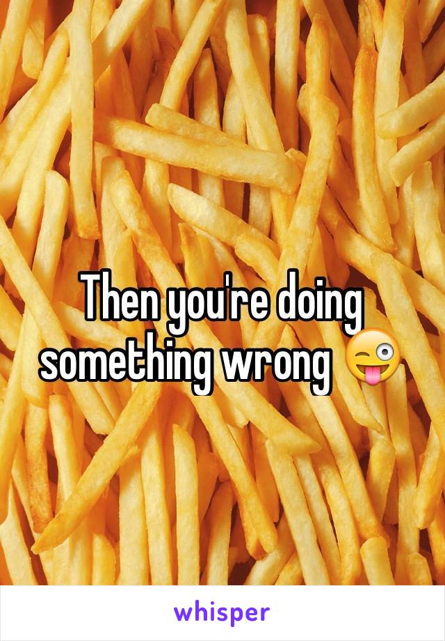 Then you're doing something wrong 😜