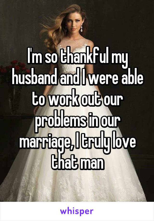 I'm so thankful my husband and I were able to work out our problems in our marriage, I truly love that man