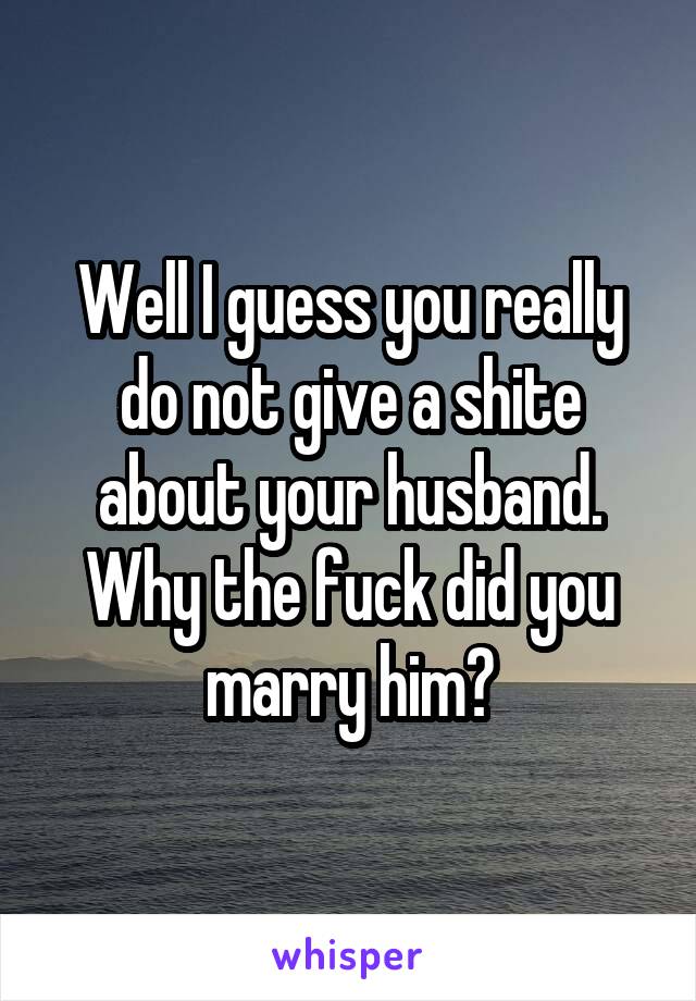 Well I guess you really do not give a shite about your husband. Why the fuck did you marry him?