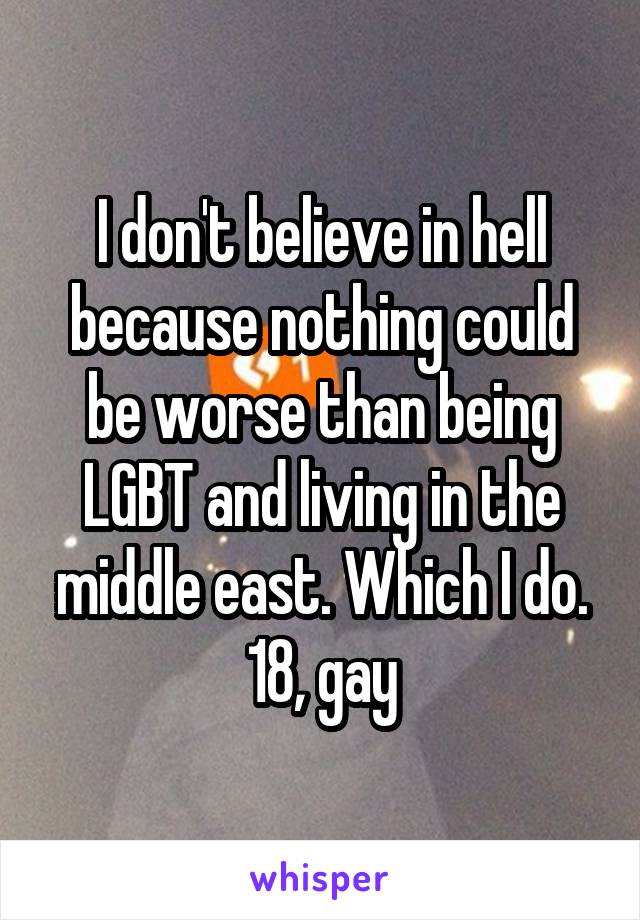 I don't believe in hell because nothing could be worse than being LGBT and living in the middle east. Which I do. 18, gay