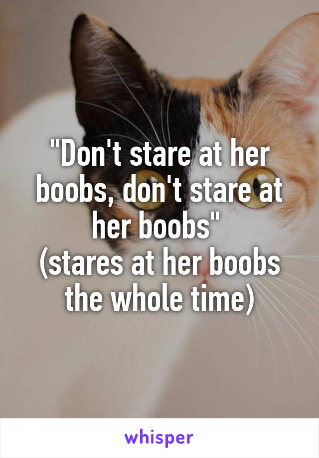 "Don't stare at her boobs, don't stare at her boobs" 
(stares at her boobs the whole time)