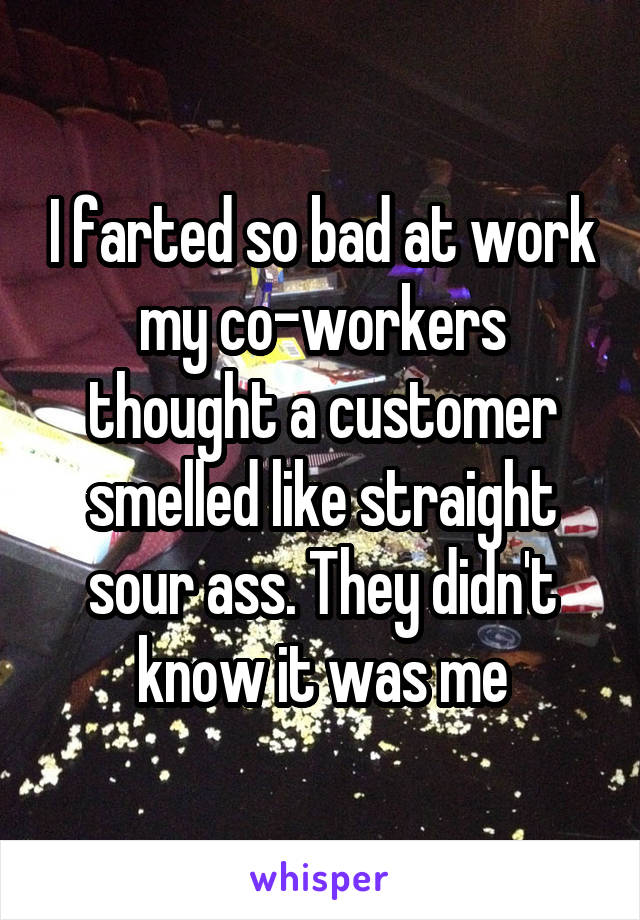 I farted so bad at work my co-workers thought a customer smelled like straight sour ass. They didn't know it was me