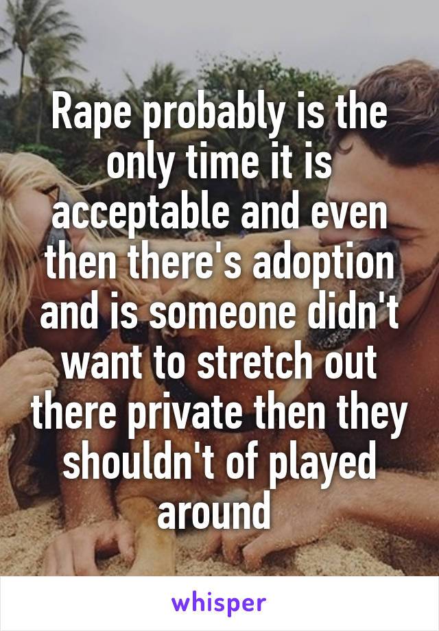 Rape probably is the only time it is acceptable and even then there's adoption and is someone didn't want to stretch out there private then they shouldn't of played around 