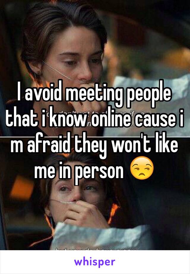 I avoid meeting people that i know online cause i m afraid they won't like me in person 😒