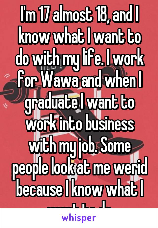 I'm 17 almost 18, and I know what I want to do with my life. I work for Wawa and when I graduate I want to work into business with my job. Some people look at me werid because I know what I want to do