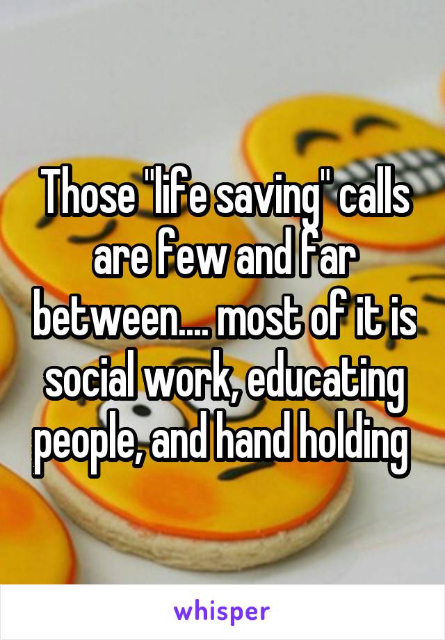 Those "life saving" calls are few and far between.... most of it is social work, educating people, and hand holding 