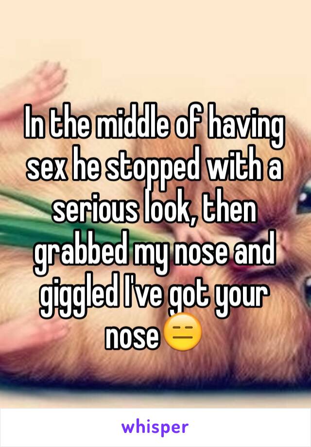 In the middle of having sex he stopped with a serious look, then grabbed my nose and giggled I've got your nose😑
