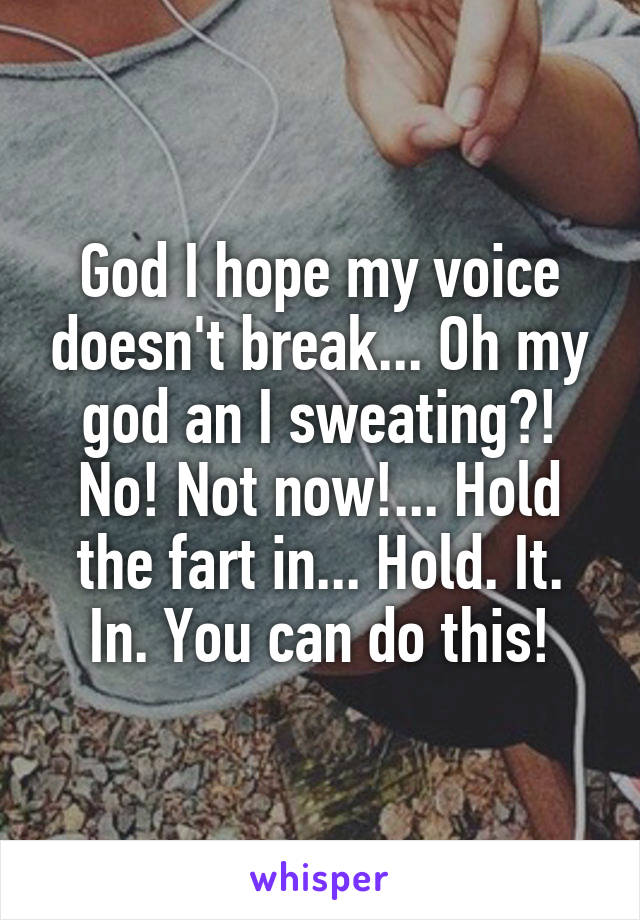 God I hope my voice doesn't break... Oh my god an I sweating?! No! Not now!... Hold the fart in... Hold. It. In. You can do this!