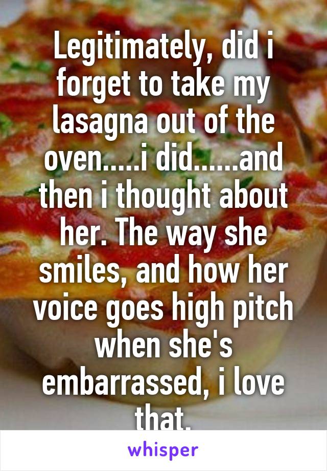 Legitimately, did i forget to take my lasagna out of the oven.....i did......and then i thought about her. The way she smiles, and how her voice goes high pitch when she's embarrassed, i love that.