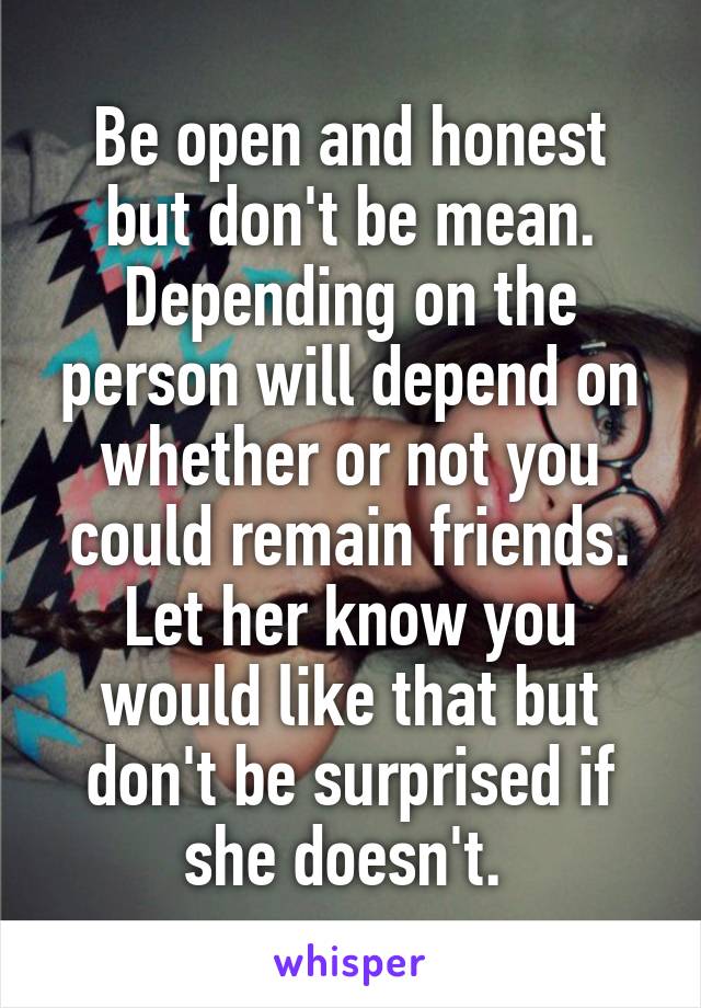 Be open and honest but don't be mean. Depending on the person will depend on whether or not you could remain friends. Let her know you would like that but don't be surprised if she doesn't. 