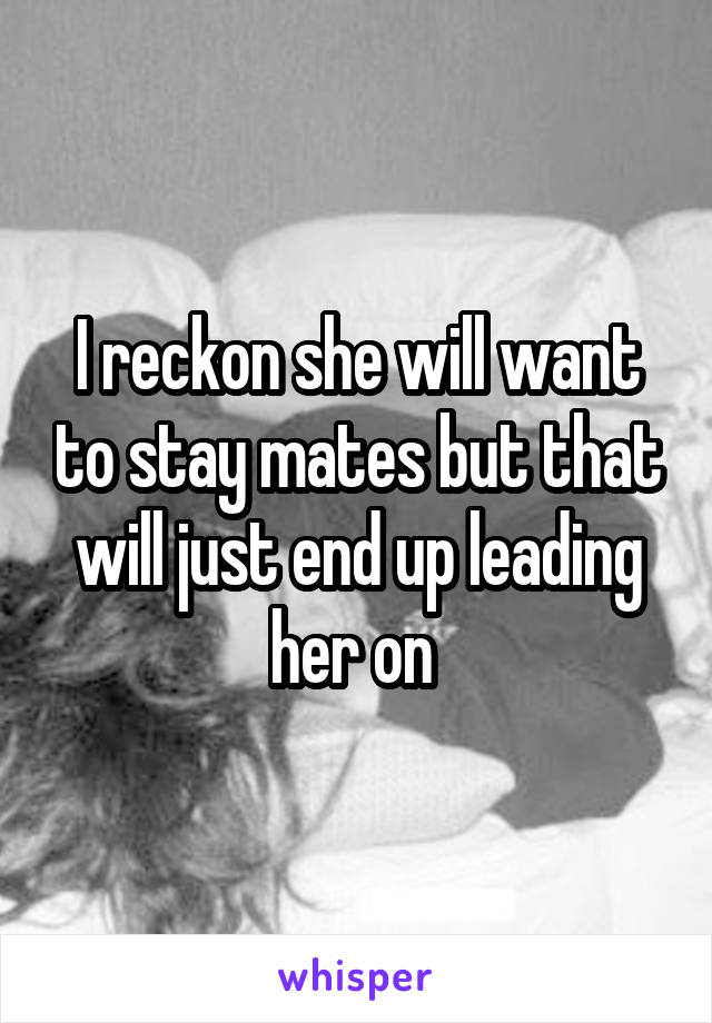 I reckon she will want to stay mates but that will just end up leading her on 