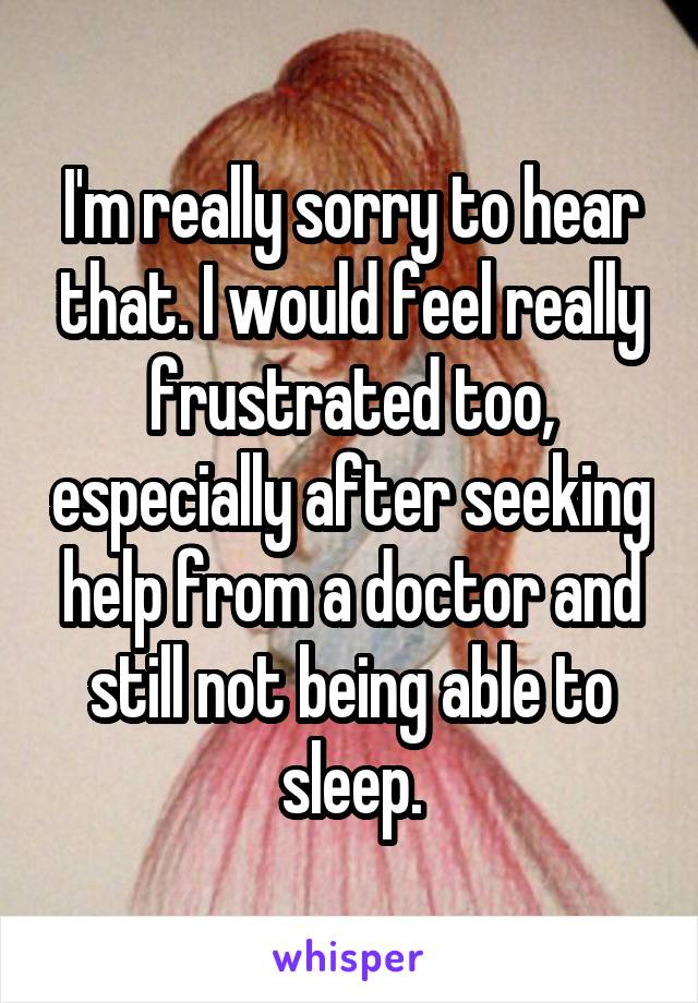 I'm really sorry to hear that. I would feel really frustrated too, especially after seeking help from a doctor and still not being able to sleep.